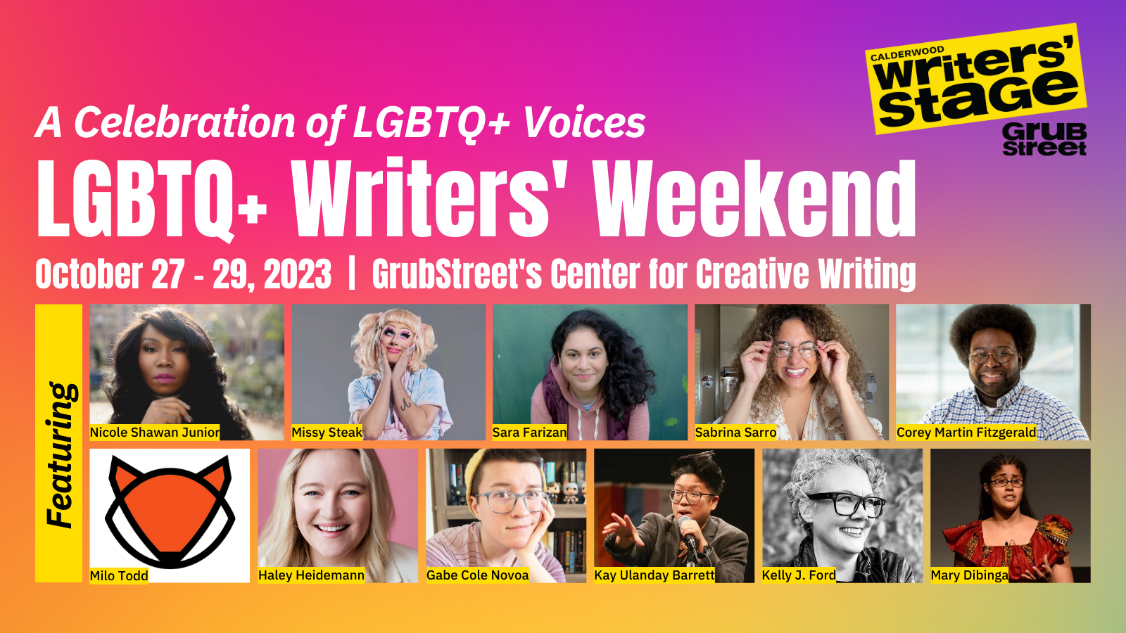 A multi-colored rectangle that says "A Celebration of LGBTQ+ Voices. LGBTQ+ Writers' Weekend. October 27 to 29, 2023. GrubStreet's Center for Creative Writing. Featuring Nicole Shawan Junior, Missy Steak, Sara Farizan, Sabrina Sarro, Corey Martin Fitzgerald, Milo Todd, Haley Heidemann, Gabe Cole Novoa, Kay Ulanday Barrett, Kelly J. Ford, Mary Dibinga. Each name includes a square photo of the given person.
