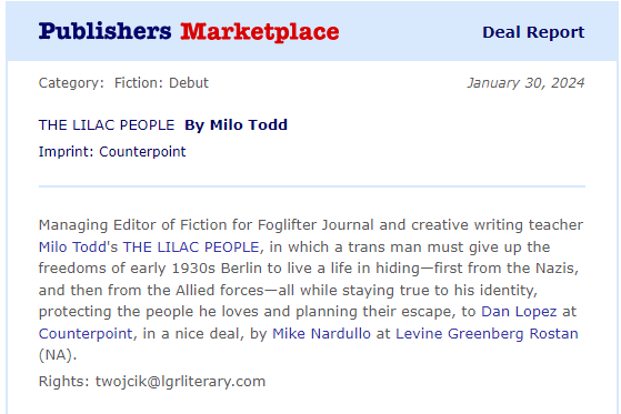 A deal report in a white square that says "Publishers Marketplace Deal Report" at the top. The body reads, "January 30, 2024. Category: Fiction: Debut. THE LILAC PEOPLE by Milo Todd. Imprint: Counterpoint. Managing Editor of Fiction for Foglifter Journal and creative writing teacher Milo Todd's THE LILAC PEOPLE, in which a trans man must give up the freedoms of early 1930s Berlin to live a life in hiding--first from the Nazis, and then from the Allied forces--all while staying true to his identity, protecting the people he loves and planning their escape, to Dan Lopez at Counterpoint, in a nice deal, by Mike Nardullo at Levine Greenberg Rostan (NA). Rights: twojcik@lgrliterary.com"